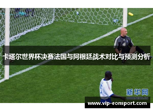 卡塔尔世界杯决赛法国与阿根廷战术对比与预测分析