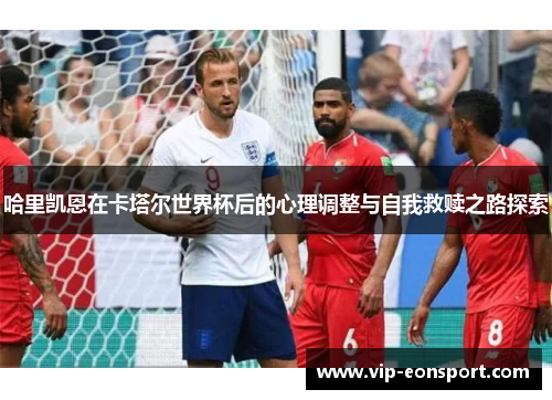 哈里凯恩在卡塔尔世界杯后的心理调整与自我救赎之路探索 哈里凯恩在卡塔尔世界杯后的心理调整与自我救赎之路探索