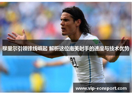 穆里尔引领锋线崛起 解析这位南美射手的速度与技术优势 穆里尔引领锋线崛起 解析这位南美射手的速度与技术优势