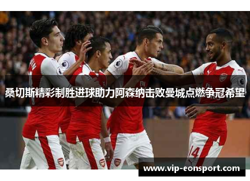 桑切斯精彩制胜进球助力阿森纳击败曼城点燃争冠希望 桑切斯精彩制胜进球助力阿森纳击败曼城点燃争冠希望