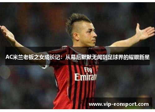 AC米兰老板之女成长记:从幕后默默无闻到足球界的耀眼新星 AC米兰老板之女成长记:从幕后默默无闻到足球界的耀眼新星