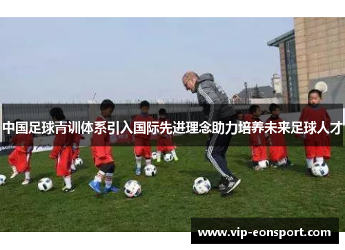 中国足球青训体系引入国际先进理念助力培养未来足球人才 中国足球青训体系引入国际先进理念助力培养未来足球人才