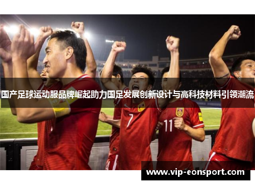 国产足球运动服品牌崛起助力国足发展创新设计与高科技材料引领潮流 国产足球运动服品牌崛起助力国足发展创新设计与高科技材料引领潮流