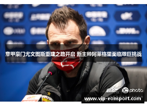 意甲豪门尤文图斯重建之路开启 新主帅阿莱格里面临艰巨挑战 意甲豪门尤文图斯重建之路开启 新主帅阿莱格里面临艰巨挑战