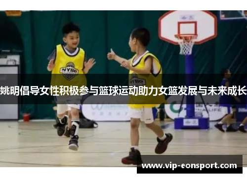 姚明倡导女性积极参与篮球运动助力女篮发展与未来成长