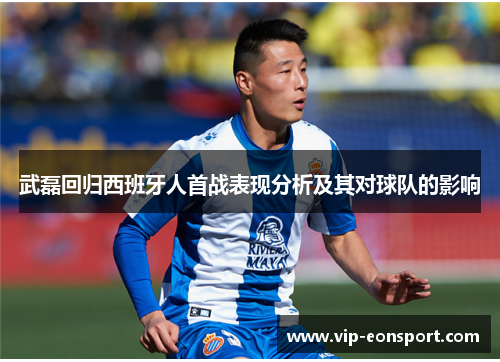 武磊回归西班牙人首战表现分析及其对球队的影响 武磊回归西班牙人首战表现分析及其对球队的影响