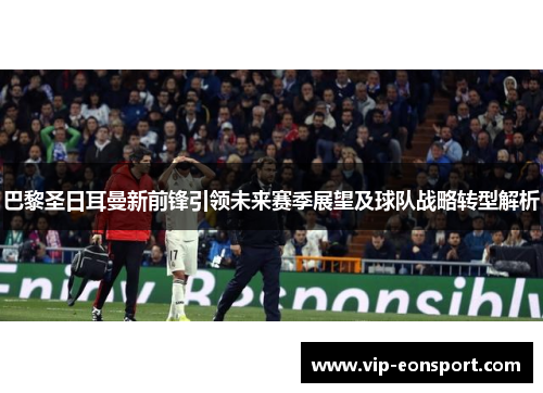 巴黎圣日耳曼新前锋引领未来赛季展望及球队战略转型解析