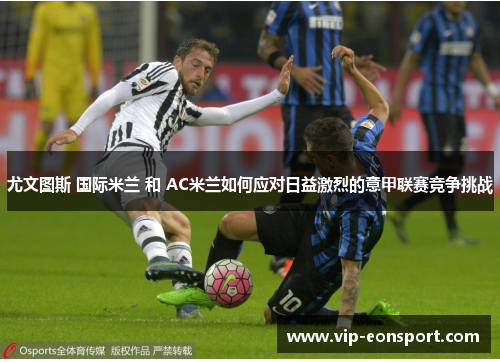 尤文图斯 国际米兰 和 AC米兰如何应对日益激烈的意甲联赛竞争挑战