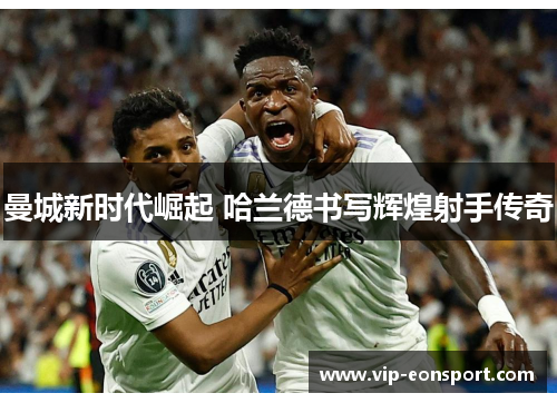 曼城新时代崛起 哈兰德书写辉煌射手传奇 曼城新时代崛起 哈兰德书写辉煌射手传奇