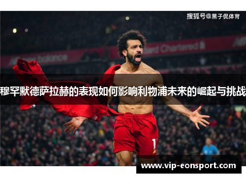 穆罕默德萨拉赫的表现如何影响利物浦未来的崛起与挑战 穆罕默德萨拉赫的表现如何影响利物浦未来的崛起与挑战