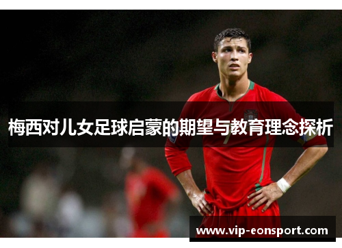 梅西对儿女足球启蒙的期望与教育理念探析