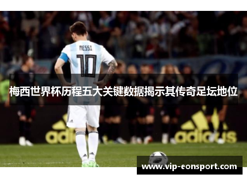梅西世界杯历程五大关键数据揭示其传奇足坛地位 梅西世界杯历程五大关键数据揭示其传奇足坛地位