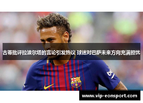 古蒂批评拉波尔塔的言论引发热议 球迷对巴萨未来方向充满担忧 古蒂批评拉波尔塔的言论引发热议 球迷对巴萨未来方向充满担忧