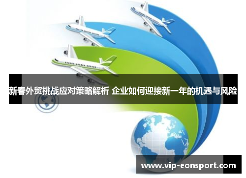 新春外贸挑战应对策略解析 企业如何迎接新一年的机遇与风险 新春外贸挑战应对策略解析 企业如何迎接新一年的机遇与风险