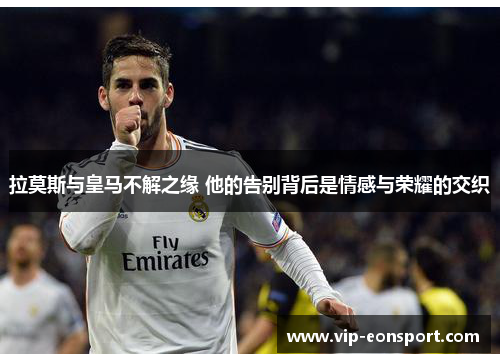 拉莫斯与皇马不解之缘 他的告别背后是情感与荣耀的交织 拉莫斯与皇马不解之缘 他的告别背后是情感与荣耀的交织