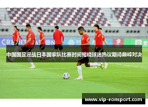 中国国足迎战日本国家队比赛时间揭晓球迷热议期待巅峰对决