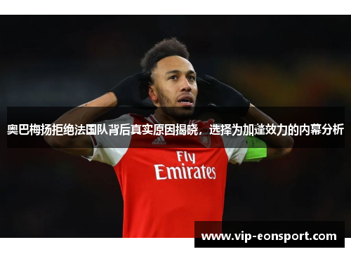 奥巴梅扬拒绝法国队背后真实原因揭晓，选择为加蓬效力的内幕分析