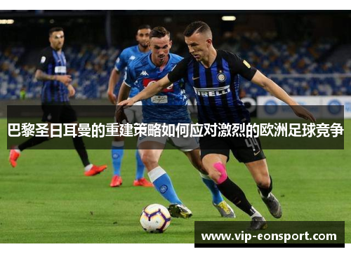 巴黎圣日耳曼的重建策略如何应对激烈的欧洲足球竞争 巴黎圣日耳曼的重建策略如何应对激烈的欧洲足球竞争