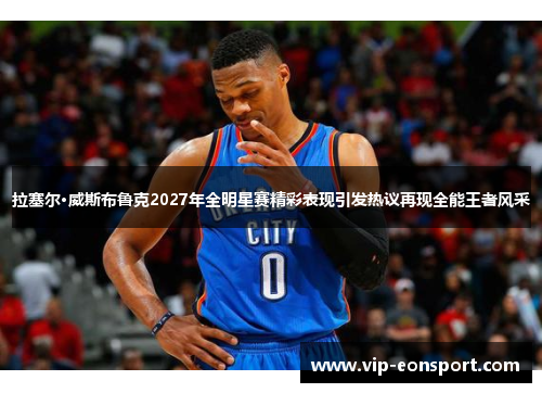 拉塞尔·威斯布鲁克2027年全明星赛精彩表现引发热议再现全能王者风采